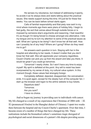 JOURNEY BEGINNINGS
3
He senses my reluctance, but instead of addressing it openly,
he avoids it as he always does and starts talking about the practical
issues. She needs support during this time. It’ll just be for these few
weeks. You can be back before school starts again.
Calls of familial responsibility and filial piety now swirl in my
mind where moments ago there were plans of holiday folly. I begin to
feel guilty, the sort that comes about through outside forces or is
imposed by someone else’s arguments and reasoning. I feel resentful.
It’s as though I’m being forced to choose amongst one alternative. I bite
my tongue and try to turn my attention to some of the practical issues as
well. What am I going to be doing? I don’t know her all that well. How
can I possibly be of any help? Where am I going? When do they need
me to go?
He answers each question in turn. Staying with her in the
hospital and attending to her needs. It doesn’t matter that you don’t
know her that well. She will appreciate your company regardless.
Cousin Charlie can pick you up from the airport and take you there. It
would be great if you could go tomorrow.
Tomorrow! I nearly choke. So I won’t have any time to enjoy
myself. My spirit is deflated at this point. Any will to resist has been
overpowered by my sense of duty, my cultural value system. In this
moment though, these values feel strangely foreign.
Completely deflated, dejected, disappointed, the conversation
ends. It is quiet again, except for the steady hum of the computer fan. I
start up the browser and logon to the airline website to buy tickets.
Departure date?
Tomorrow.
Are you sure?
I have no choice.
And so began my journey in providing care to individuals with cancer.
My life changed as a result of my experiences that Christmas of 2004 with 二姑
姑 (pronounced Nímāmā in the Shanghai dialect of Chinese). I spent two weeks
there between the hospital and my Cousin Charlie’s apartment. Over that time, I
became aware of a number of things that have changed my life. These
realizations include the biomedical culture’s sometimes tragic disregard of
psychological and social dimensions of a patient’s life despite providing access
 