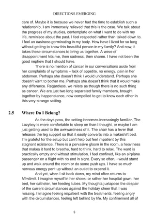DIRECTIONS EMERGING
8
care of. Maybe it is because we never had the time to establish such a
relationship. I am immensely relieved that this is the case. We talk about
the progress of my studies, contemplate on what I want to do with my
life, reminisce about the past. I feel respected rather than talked down to.
I feel an easiness germinating in my body. How have I lived for so long
without getting to know this beautiful person in my family? And now, it
takes these circumstances to bring us together. A wave of
disappointment hits me, then sadness, then shame. I have not been the
good nephew that I should have.
There is no mention of cancer in our conversations aside from
her complaints of symptoms – lack of appetite, no energy, pain in her
abdomen. Perhaps she doesn’t think I would understand. Perhaps she
doesn’t want to bother me. Perhaps she doesn’t think that it would make
any difference. Regardless, we relate as though there is no such thing
as cancer. We are just two long separated family members, brought
together by happenstance, now compelled to get to know each other in
this very strange setting.
2.5 Where Do I Belong?
As the days pass, the setting becomes increasingly familiar. The
Lazyboy is more comfortable to sleep on than I thought, or maybe I am
just getting used to the awkwardness of it. The chair has a lever that
releases the leg support so that it easily converts into a makeshift bed.
I’m grateful for the setup but can’t help but feel impatient by this
stagnant existence. There is a pervasive gloom in the room, a heaviness
that makes it hard to breathe, hard to think, hard to relax. The ward is
practically empty and without stimulation. I feel confined, like an airplane
passenger on a flight with no end in sight. Every so often, I would stand
up and walk around the room or do some push ups. I have so much
nervous energy pent up without an outlet to expend it.
And yet, when I sit back down, my mind often returns to
Nímāmā. I imagine myself in her shoes; or rather her hospital gown, her
bed, her catheter, her feeding tubes. My thoughts juxtapose the despair
of the current circumstances against the holiday cheer that I was
missing. I imagine feeling impatient with the treatments, feeling angry
with the circumstances, feeling left behind by life. My confinement all of
 