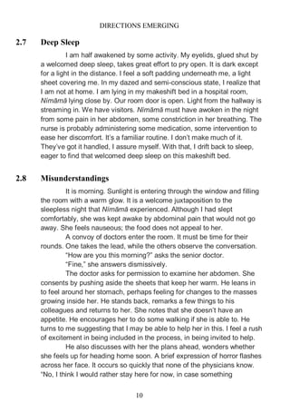 DIRECTIONS EMERGING
10
2.7 Deep Sleep
I am half awakened by some activity. My eyelids, glued shut by
a welcomed deep sleep, takes great effort to pry open. It is dark except
for a light in the distance. I feel a soft padding underneath me, a light
sheet covering me. In my dazed and semi-conscious state, I realize that
I am not at home. I am lying in my makeshift bed in a hospital room,
Nímāmā lying close by. Our room door is open. Light from the hallway is
streaming in. We have visitors. Nímāmā must have awoken in the night
from some pain in her abdomen, some constriction in her breathing. The
nurse is probably administering some medication, some intervention to
ease her discomfort. It’s a familiar routine. I don’t make much of it.
They’ve got it handled, I assure myself. With that, I drift back to sleep,
eager to find that welcomed deep sleep on this makeshift bed.
2.8 Misunderstandings
It is morning. Sunlight is entering through the window and filling
the room with a warm glow. It is a welcome juxtaposition to the
sleepless night that Nímāmā experienced. Although I had slept
comfortably, she was kept awake by abdominal pain that would not go
away. She feels nauseous; the food does not appeal to her.
A convoy of doctors enter the room. It must be time for their
rounds. One takes the lead, while the others observe the conversation.
“How are you this morning?” asks the senior doctor.
“Fine,” she answers dismissively.
The doctor asks for permission to examine her abdomen. She
consents by pushing aside the sheets that keep her warm. He leans in
to feel around her stomach, perhaps feeling for changes to the masses
growing inside her. He stands back, remarks a few things to his
colleagues and returns to her. She notes that she doesn’t have an
appetite. He encourages her to do some walking if she is able to. He
turns to me suggesting that I may be able to help her in this. I feel a rush
of excitement in being included in the process, in being invited to help.
He also discusses with her the plans ahead, wonders whether
she feels up for heading home soon. A brief expression of horror flashes
across her face. It occurs so quickly that none of the physicians know.
“No, I think I would rather stay here for now, in case something
 