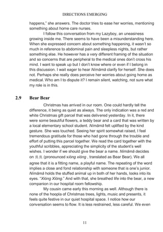 DIRECTIONS EMERGING
11
happens,” she answers. The doctor tries to ease her worries, mentioning
something about home care nurses.
I follow this conversation from my Lazyboy, an uneasiness
growing inside me. There seems to have been a misunderstanding here.
When she expressed concern about something happening, it wasn’t so
much in reference to abdominal pain and sleepless nights, but rather
something else. He however has a very different framing of the situation
and so concerns that are peripheral to the medical ones don’t cross his
mind. I want to speak up but I don’t know where or even if I belong in
this discussion. I wait eager to hear Nímāmā clarify for herself. She does
not. Perhaps she really does perceive her worries about going home as
medical. Who am I to dispute it? I remain silent, watching, not sure what
my role is in this.
2.9 Bear Bear
Christmas has arrived in our room. One could hardly tell the
difference, it being as quiet as always. The only indication was a red and
white Christmas gift parcel that was delivered yesterday. In it, there
were some beautiful flowers, a teddy bear and a card that was written by
a local elementary school student. Nímāmā felt uplifted by the kind
gesture. She was touched. Seeing her spirit somewhat raised, I feel
tremendous gratitude for those who had gone through the trouble and
effort of putting this parcel together. We read the card together with the
youthful scribbles, appreciating the simplicity of the student’s well
wishes. I wonder if we should give the bear a name. Nímāmā decides
on 熊熊 (pronounced xióng xióng , translated as Bear Bear). We all
agree that it is a fitting name, a playful name. The repeating of the word
implies a close and fond relationship with someone that is one’s junior.
Nímāmā holds the stuffed animal up in both of her hands, looks into its
eyes. “Xióng Xióng.” And with that, she breathed life into the bear, a new
companion in our hospital room fellowship.
My cousin came early this morning as well. Although there is
none of the hoopla of Christmas trees, lights, music and presents, it
feels quite festive in our quiet hospital space. I notice how our
conversation seems to flow. It is less restrained, less careful. We even
 