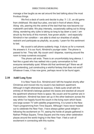 DIRECTIONS EMERGING
12
manage a few laughs as we sat around the bed talking about the most
frivolous things.
We find a deck of cards and decide to play 争上游, an old game
from childhood. We deal four piles, one laid in front of where Xióng
Xióng sits, peering into the centre of the bed that has now become our
makeshift card table. We play intensely, occasionally calling out to Xióng
Xióng, wondering why (s)he is taking so long to lay down a card. I am
struck by the levity of this moment, how grown adults – and especially
Nímāmā in her condition – are able to shed our shackles of adultly
restraint and participate so playfully, so purely. I yearn for this sentiment
to last.
My cousin’s cell phone suddenly rings. It stuns us for a moment.
He answers it. It is our Aunt, Nímāmā’s younger sister. The phone is
passed to her. They talk. My cousin and I disperse, roaming around the
room to keep ourselves occupied.
The phone call ends. There is an uncomfortably long silence. I
feel like a guest who has walked into a party conversation to find
everyone remarkably quiet. Where did that sentiment go? Were we all
just pretending, just constructing a wishful fantasy that does not exist?
Whatever it was, it has now gone, perhaps never to be found again.
2.10 Auld Lang Syne
It is New Years Eve. Nímāmā and I left the hospital shortly after
Christmas and moved into my cousin’s two bedroom apartment.
Although it might otherwise be spacious, it feels quite small with the
entirety of Nímāmā’s belongs packed into boxes and stacked all around
the apartment wherever there is space. My cousin and his partner are in
one bedroom. Nímāmā has been set up in the other bedroom across the
way while I’ve happily found the couch in the living room which faces
one large screen TV with satellite programming. It is tuned to the New
Year’s programming from Time Square. Although I have never headed
out to celebrate the New Year, I have always gotten great delight in
following the excitement on TV, seeing the horde of people gathered in
Nathan Phillips Square, Times Square and the many other celebration
plazas around the world ringing in the New Year. I feel a rush of
excitement in connecting with this routine.
 
