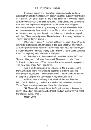 DIRECTIONS EMERGING
13
I hear my cousin and his partner speaking loudly, perhaps
arguing from inside their room. My cousin’s partner suddenly storms out
of the room. She yells loudly, clearly in the direction of Nímāmā’s room.
Nímāmā yells back from inside her room. I am stunned. My gentle and
kind aunt has expressed a rage that I could never have imagined
emanating from her weak body. Her fury scares me. The two of them
exchange more words across the room. My cousin’s partner storms out
of the apartment. My aunt, lying in bed in her room, continues to yell
after her. She eventually stops. There is silence. I hear my heart pound.
Thump thump, thump thump…
Where is my cousin? He must still be in his room. I am afraid to
go inside to check on him. I’m afraid of the state that I will find him in.
Nímāmā probably also needs her own space right now, I assure myself.
I choose inaction. I choose to stay out in the living room, partly because
I can’t do anything else. My body is paralyzed.
On the television, the camera is focused on the ball in Times
Square. It begins to drift ever downward. The crowd counts down,
“…four, three, two, one…” Then cheers, fireworks, confetti everywhere.
The New Year song, Auld Lang Syne.
And then, I hear another sound. A sob. No, a weep, coming
from Nímāmā’s room. Her weeping becomes a shrilling wail. It is
deafening to my psyche. I am overcome by it. I begin to shiver. I shiver
in despair, a despair that penetrates to my emotional core.
All I can hear now is my aunt Nímāmā, her wail from her
bedroom. In the background is the sound of the millions of revellers in
Times Square singing in unison. I hear them both now.
“♪♪ Should old acquaintance be forgot, and never brought to
mind? Should old acquaintance be forgot, and old lang syne?” (English
translation; Burns, 1788).
Happy 2005.
 