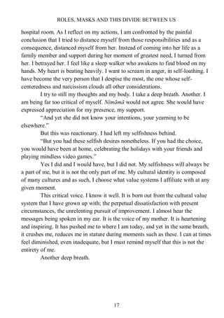 ROLES, MASKS AND THIS DIVIDE BETWEEN US
17
hospital room. As I reflect on my actions, I am confronted by the painful
conclusion that I tried to distance myself from those responsibilities and as a
consequence, distanced myself from her. Instead of coming into her life as a
family member and support during her moment of greatest need, I turned from
her. I betrayed her. I feel like a sleep walker who awakens to find blood on my
hands. My heart is beating heavily. I want to scream in anger, in self-loathing. I
have become the very person that I despise the most, the one whose self-
centeredness and narcissism clouds all other considerations.
I try to still my thoughts and my body. I take a deep breath. Another. I
am being far too critical of myself. Nímāmā would not agree. She would have
expressed appreciation for my presence, my support.
“And yet she did not know your intentions, your yearning to be
elsewhere.”
But this was reactionary. I had left my selfishness behind.
“But you had these selfish desires nonetheless. If you had the choice,
you would have been at home, celebrating the holidays with your friends and
playing mindless video games.”
Yes I did and I would have, but I did not. My selfishness will always be
a part of me, but it is not the only part of me. My cultural identity is composed
of many cultures and as such, I choose what value systems I affiliate with at any
given moment.
This critical voice. I know it well. It is born out from the cultural value
system that I have grown up with; the perpetual dissatisfaction with present
circumstances, the unrelenting pursuit of improvement. I almost hear the
messages being spoken in my ear. It is the voice of my mother. It is heartening
and inspiring. It has pushed me to where I am today, and yet in the same breath,
it crushes me, reduces me in stature during moments such as these. I can at times
feel diminished, even inadequate, but I must remind myself that this is not the
entirety of me.
Another deep breath.
 