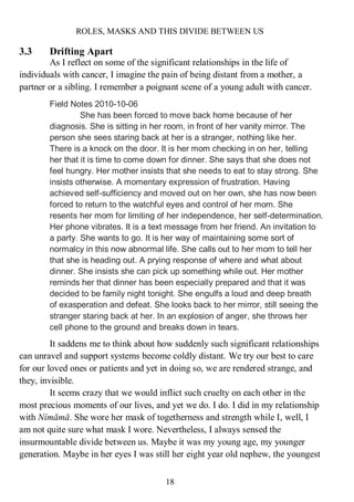 ROLES, MASKS AND THIS DIVIDE BETWEEN US
18
3.3 Drifting Apart
As I reflect on some of the significant relationships in the life of
individuals with cancer, I imagine the pain of being distant from a mother, a
partner or a sibling. I remember a poignant scene of a young adult with cancer.
Field Notes 2010-10-06
She has been forced to move back home because of her
diagnosis. She is sitting in her room, in front of her vanity mirror. The
person she sees staring back at her is a stranger, nothing like her.
There is a knock on the door. It is her mom checking in on her, telling
her that it is time to come down for dinner. She says that she does not
feel hungry. Her mother insists that she needs to eat to stay strong. She
insists otherwise. A momentary expression of frustration. Having
achieved self-sufficiency and moved out on her own, she has now been
forced to return to the watchful eyes and control of her mom. She
resents her mom for limiting of her independence, her self-determination.
Her phone vibrates. It is a text message from her friend. An invitation to
a party. She wants to go. It is her way of maintaining some sort of
normalcy in this now abnormal life. She calls out to her mom to tell her
that she is heading out. A prying response of where and what about
dinner. She insists she can pick up something while out. Her mother
reminds her that dinner has been especially prepared and that it was
decided to be family night tonight. She engulfs a loud and deep breath
of exasperation and defeat. She looks back to her mirror, still seeing the
stranger staring back at her. In an explosion of anger, she throws her
cell phone to the ground and breaks down in tears.
It saddens me to think about how suddenly such significant relationships
can unravel and support systems become coldly distant. We try our best to care
for our loved ones or patients and yet in doing so, we are rendered strange, and
they, invisible.
It seems crazy that we would inflict such cruelty on each other in the
most precious moments of our lives, and yet we do. I do. I did in my relationship
with Nímāmā. She wore her mask of togetherness and strength while I, well, I
am not quite sure what mask I wore. Nevertheless, I always sensed the
insurmountable divide between us. Maybe it was my young age, my younger
generation. Maybe in her eyes I was still her eight year old nephew, the youngest
 