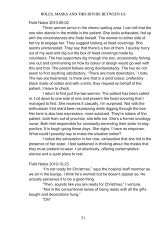 ROLES, MASKS AND THIS DIVIDE BETWEEN US
21
Field Notes 2010-09-02
Three women arrive in the chemo waiting area. I can tell that the
one who stands in the middle is the patient. She looks exhausted, fed up
with the circumstances she finds herself. The women to either side of
her try to engage her. They suggest looking at head coverings. She
seems uninterested. They say that there’s a box of them. I quickly hurry
out of my seat and dig out the box of head coverings made by
volunteers. The two supporters dig through the box, occasionally fishing
one out and commenting on how its colour or design would go well with
this and that. The patient follows along disinterestedly. The two do not
seem to find anything satisfactory. “There are more downstairs,” I note.
The two are heartened. Is there one that is a solid colour, preferably
black made of cotton and with a brim, they request on behalf of the
patient. I leave to check.
I return to find just the two women. The patient has been called
in. I sit down to one side of one and present the head covering that I
managed to find. She receives it casually. I’m surprised. Not with the
enthusiasm that she’d been expressing while digging through the box.
Her tone is also less expressive, more subdued. They’re sisters of the
patient, both from out of province, she tells me. She’s a former oncology
nurse. Both feel responsible for constantly reminding their sister to stay
positive. It is tough going these days. She sighs. I have no response.
What could I possibly say to make the situation better?
I notice the exhaustion in her now, exhaustion that she hid in the
presence of her sister. I feel saddened in thinking about the masks that
they must pretend to wear. I sit attentively, offering contemplative
silence and a quiet place to rest.
Field Notes 2010-12-23
“I’m not ready for Christmas,” says the hospital staff member as
we sit in the lounge. I think he’s worried but he doesn’t appear so. He
actually perceives it to be a good thing.
“Then, sounds like you are ready for Christmas,” I venture.
“Not in the conventional sense of being ready with all the gifts
bought and decorations hung.”
“Oh!”
 