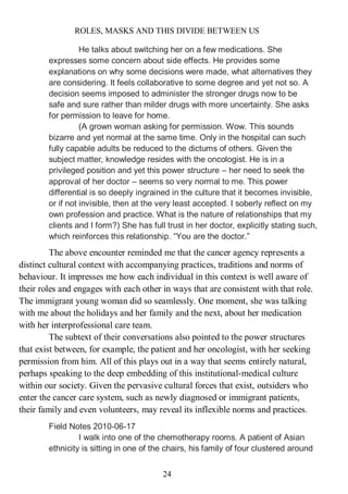 ROLES, MASKS AND THIS DIVIDE BETWEEN US
24
He talks about switching her on a few medications. She
expresses some concern about side effects. He provides some
explanations on why some decisions were made, what alternatives they
are considering. It feels collaborative to some degree and yet not so. A
decision seems imposed to administer the stronger drugs now to be
safe and sure rather than milder drugs with more uncertainty. She asks
for permission to leave for home.
(A grown woman asking for permission. Wow. This sounds
bizarre and yet normal at the same time. Only in the hospital can such
fully capable adults be reduced to the dictums of others. Given the
subject matter, knowledge resides with the oncologist. He is in a
privileged position and yet this power structure – her need to seek the
approval of her doctor – seems so very normal to me. This power
differential is so deeply ingrained in the culture that it becomes invisible,
or if not invisible, then at the very least accepted. I soberly reflect on my
own profession and practice. What is the nature of relationships that my
clients and I form?) She has full trust in her doctor, explicitly stating such,
which reinforces this relationship. “You are the doctor.”
The above encounter reminded me that the cancer agency represents a
distinct cultural context with accompanying practices, traditions and norms of
behaviour. It impresses me how each individual in this context is well aware of
their roles and engages with each other in ways that are consistent with that role.
The immigrant young woman did so seamlessly. One moment, she was talking
with me about the holidays and her family and the next, about her medication
with her interprofessional care team.
The subtext of their conversations also pointed to the power structures
that exist between, for example, the patient and her oncologist, with her seeking
permission from him. All of this plays out in a way that seems entirely natural,
perhaps speaking to the deep embedding of this institutional-medical culture
within our society. Given the pervasive cultural forces that exist, outsiders who
enter the cancer care system, such as newly diagnosed or immigrant patients,
their family and even volunteers, may reveal its inflexible norms and practices.
Field Notes 2010-06-17
I walk into one of the chemotherapy rooms. A patient of Asian
ethnicity is sitting in one of the chairs, his family of four clustered around
 