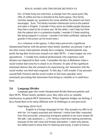 ROLES, MASKS AND THIS DIVIDE BETWEEN US
25
him. (It feels lively but crammed, a change from the usual quiet.) My
offer of coffee and tea is directed at the entire group. One family
member speaks up, questions the nurse whether the patient can have
beverages. Sure. The family member-interlocutor turns to the patient
and asks in English. (I wonder if they serve as middle people because
they feel a need to be of some use. All the while, I can’t help but think
that the patient sits in a protective bubble. I wonder if it feels anything
like being trapped in a prison. I wonder if he feels conflicted, seeing the
guards in this prison as his loved ones.)
As a volunteer at the agency, I often times perceived a significant
interpersonal barrier with the patient when family members are present. I opt to
not enter rooms when patients already have company. Granted patients may
prefer having their loved ones around over other HCPs – I must temper my own
egocentrism – I wonder how medical professionals who experience such
distance are impacted in their work. I remember the day in Baltimore when a
social worker had come by to check in on Nímāmā. In spite of the significant
emotional distress that she seemed to be experiencing, her interaction with the
social worker was brief and congenial. To this day, I still wonder if my presence
caused both Nímāmā and the social worker to feel more guarded, more
restrained; preventing that interaction from being as valuable as it could have
been.
3.6 Language Divides
Language gaps also create interpersonal divides between patients and
their HCPs. Where family members exist, they often serve as valuable
interlocutors in patient-HCP interactions. Where linguistic bridges are lacking, I
have found there to be many different sorts of challenges to care provision.
Field Notes 2010-10-21
English is a foreign language for her. She accepts my offer to sit
with her. I’m hugely surprised and relieved. I notice how little I expected
from this encounter, presuming immigrant patients to be more closed off.
We talk. I ask questions. […] I’m having a hard time hearing sometimes,
because of her soft voice and throaty articulation. I catch only pieces,
but reflect back to show that I’m listening and trying. (I want to honour
 
