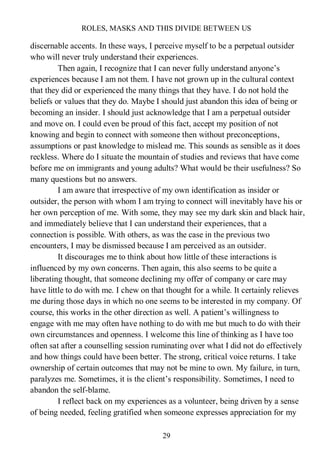 ROLES, MASKS AND THIS DIVIDE BETWEEN US
29
discernable accents. In these ways, I perceive myself to be a perpetual outsider
who will never truly understand their experiences.
Then again, I recognize that I can never fully understand anyone’s
experiences because I am not them. I have not grown up in the cultural context
that they did or experienced the many things that they have. I do not hold the
beliefs or values that they do. Maybe I should just abandon this idea of being or
becoming an insider. I should just acknowledge that I am a perpetual outsider
and move on. I could even be proud of this fact, accept my position of not
knowing and begin to connect with someone then without preconceptions,
assumptions or past knowledge to mislead me. This sounds as sensible as it does
reckless. Where do I situate the mountain of studies and reviews that have come
before me on immigrants and young adults? What would be their usefulness? So
many questions but no answers.
I am aware that irrespective of my own identification as insider or
outsider, the person with whom I am trying to connect will inevitably have his or
her own perception of me. With some, they may see my dark skin and black hair,
and immediately believe that I can understand their experiences, that a
connection is possible. With others, as was the case in the previous two
encounters, I may be dismissed because I am perceived as an outsider.
It discourages me to think about how little of these interactions is
influenced by my own concerns. Then again, this also seems to be quite a
liberating thought, that someone declining my offer of company or care may
have little to do with me. I chew on that thought for a while. It certainly relieves
me during those days in which no one seems to be interested in my company. Of
course, this works in the other direction as well. A patient’s willingness to
engage with me may often have nothing to do with me but much to do with their
own circumstances and openness. I welcome this line of thinking as I have too
often sat after a counselling session ruminating over what I did not do effectively
and how things could have been better. The strong, critical voice returns. I take
ownership of certain outcomes that may not be mine to own. My failure, in turn,
paralyzes me. Sometimes, it is the client’s responsibility. Sometimes, I need to
abandon the self-blame.
I reflect back on my experiences as a volunteer, being driven by a sense
of being needed, feeling gratified when someone expresses appreciation for my
 