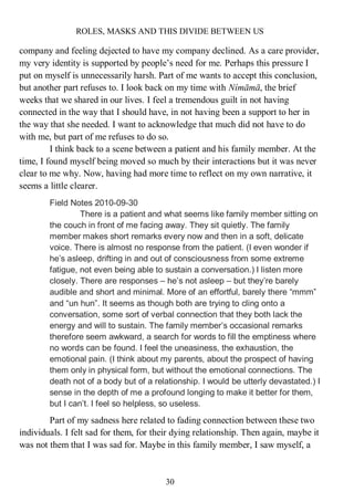 ROLES, MASKS AND THIS DIVIDE BETWEEN US
30
company and feeling dejected to have my company declined. As a care provider,
my very identity is supported by people’s need for me. Perhaps this pressure I
put on myself is unnecessarily harsh. Part of me wants to accept this conclusion,
but another part refuses to. I look back on my time with Nímāmā, the brief
weeks that we shared in our lives. I feel a tremendous guilt in not having
connected in the way that I should have, in not having been a support to her in
the way that she needed. I want to acknowledge that much did not have to do
with me, but part of me refuses to do so.
I think back to a scene between a patient and his family member. At the
time, I found myself being moved so much by their interactions but it was never
clear to me why. Now, having had more time to reflect on my own narrative, it
seems a little clearer.
Field Notes 2010-09-30
There is a patient and what seems like family member sitting on
the couch in front of me facing away. They sit quietly. The family
member makes short remarks every now and then in a soft, delicate
voice. There is almost no response from the patient. (I even wonder if
he’s asleep, drifting in and out of consciousness from some extreme
fatigue, not even being able to sustain a conversation.) I listen more
closely. There are responses – he’s not asleep – but they’re barely
audible and short and minimal. More of an effortful, barely there “mmm”
and “un hun”. It seems as though both are trying to cling onto a
conversation, some sort of verbal connection that they both lack the
energy and will to sustain. The family member’s occasional remarks
therefore seem awkward, a search for words to fill the emptiness where
no words can be found. I feel the uneasiness, the exhaustion, the
emotional pain. (I think about my parents, about the prospect of having
them only in physical form, but without the emotional connections. The
death not of a body but of a relationship. I would be utterly devastated.) I
sense in the depth of me a profound longing to make it better for them,
but I can’t. I feel so helpless, so useless.
Part of my sadness here related to fading connection between these two
individuals. I felt sad for them, for their dying relationship. Then again, maybe it
was not them that I was sad for. Maybe in this family member, I saw myself, a
 