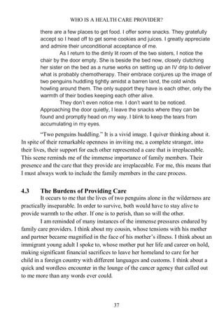 WHO IS A HEALTH CARE PROVIDER?
37
there are a few places to get food. I offer some snacks. They gratefully
accept so I head off to get some cookies and juices. I greatly appreciate
and admire their unconditional acceptance of me.
As I return to the dimly lit room of the two sisters, I notice the
chair by the door empty. She is beside the bed now, closely clutching
her sister on the bed as a nurse works on setting up an IV drip to deliver
what is probably chemotherapy. Their embrace conjures up the image of
two penguins huddling tightly amidst a barren land, the cold winds
howling around them. The only support they have is each other, only the
warmth of their bodies keeping each other alive.
They don’t even notice me. I don’t want to be noticed.
Approaching the door quietly, I leave the snacks where they can be
found and promptly head on my way. I blink to keep the tears from
accumulating in my eyes.
“Two penguins huddling.” It is a vivid image. I quiver thinking about it.
In spite of their remarkable openness in inviting me, a complete stranger, into
their lives, their support for each other represented a care that is irreplaceable.
This scene reminds me of the immense importance of family members. Their
presence and the care that they provide are irreplaceable. For me, this means that
I must always work to include the family members in the care process.
4.3 The Burdens of Providing Care
It occurs to me that the lives of two penguins alone in the wilderness are
practically inseparable. In order to survive, both would have to stay alive to
provide warmth to the other. If one is to perish, than so will the other.
I am reminded of many instances of the immense pressures endured by
family care providers. I think about my cousin, whose tensions with his mother
and partner became magnified in the face of his mother’s illness. I think about an
immigrant young adult I spoke to, whose mother put her life and career on hold,
making significant financial sacrifices to leave her homeland to care for her
child in a foreign country with different languages and customs. I think about a
quick and wordless encounter in the lounge of the cancer agency that called out
to me more than any words ever could.
 