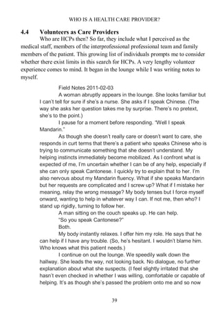 WHO IS A HEALTH CARE PROVIDER?
39
4.4 Volunteers as Care Providers
Who are HCPs then? So far, they include what I perceived as the
medical staff, members of the interprofessional professional team and family
members of the patient. This growing list of individuals prompts me to consider
whether there exist limits in this search for HCPs. A very lengthy volunteer
experience comes to mind. It began in the lounge while I was writing notes to
myself.
Field Notes 2011-02-03
A woman abruptly appears in the lounge. She looks familiar but
I can’t tell for sure if she’s a nurse. She asks if I speak Chinese. (The
way she asks her question takes me by surprise. There’s no pretext,
she’s to the point.)
I pause for a moment before responding. “Well I speak
Mandarin.”
As though she doesn’t really care or doesn’t want to care, she
responds in curt terms that there’s a patient who speaks Chinese who is
trying to communicate something that she doesn’t understand. My
helping instincts immediately become mobilized. As I confront what is
expected of me, I’m uncertain whether I can be of any help, especially if
she can only speak Cantonese. I quickly try to explain that to her. I’m
also nervous about my Mandarin fluency. What if she speaks Mandarin
but her requests are complicated and I screw up? What if I mistake her
meaning, relay the wrong message? My body tenses but I force myself
onward, wanting to help in whatever way I can. If not me, then who? I
stand up rigidly, turning to follow her.
A man sitting on the couch speaks up. He can help.
“So you speak Cantonese?”
Both.
My body instantly relaxes. I offer him my role. He says that he
can help if I have any trouble. (So, he’s hesitant. I wouldn’t blame him.
Who knows what this patient needs.)
I continue on out the lounge. We speedily walk down the
hallway. She leads the way, not looking back. No dialogue, no further
explanation about what she suspects. (I feel slightly irritated that she
hasn’t even checked in whether I was willing, comfortable or capable of
helping. It’s as though she’s passed the problem onto me and so now
 