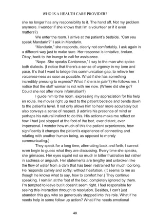 WHO IS A HEALTH CARE PROVIDER?
40
she no longer has any responsibility to it. The hand off. Not my problem
anymore. I wonder if she knows that I’m a volunteer or if it even
matters?)
We enter the room. I arrive at the patient’s bedside. “Can you
speak Mandarin?” I ask in Mandarin.
“Mandarin,” she responds, clearly not comfortably. I ask again in
a different way just to make sure. Her response is tentative, broken.
Okay, back to the lounge to call for assistance.
“Nope. She speaks Cantonese,” I say to the man who spoke
both dialects. (I notice that there’s a sense of urgency in my tone and
pace. It’s that I want to bridge this communication gap, to relieve her
voiceless-ness as soon as possible. What if she has something
incredibly pressing to express? What if she is in pain?) He follows me. I
notice that the staff woman is not with me now. (Where did she go?
Could she not offer more information?)
I guide him to the room, expressing my appreciation for his help
en route. He moves right up next to the patient bedside and bends down
to the patient’s level. It not only allows him to hear more accurately but
also conveys a sense of respect. (I admire his presence of mind or
perhaps his natural instinct to do this. His actions make me reflect on
how I had just stopped at the foot of the bed, ever distant, ever
impersonal. I wonder how much of this the patient experiences, how
significantly it changes the patient’s experience of connecting and
relating with another human being, as opposed to merely
communicating.)
They speak for a long time, alternating back and forth. I cannot
even begin to guess what they are discussing. Every time she speaks,
she grimaces. Her eyes squint not so much in bitter frustration but rather
in sadness or anguish. Her statements are lengthy and unbroken like
the flow of water from a dam that has been restrained for much too long.
He responds calmly and softly, without hesitation. (It seems to me as
though he knows what to say, how to comfort her.) They continue
speaking. I remain at the foot of the bed, completely ignored by them.
I’m tempted to leave but it doesn’t seem right. I feel responsible for
seeing this interaction through to resolution. Besides, I can’t just
abandon this guy who so generously stepped into this role. What if he
needs help in some follow up action? What if he needs emotional
 