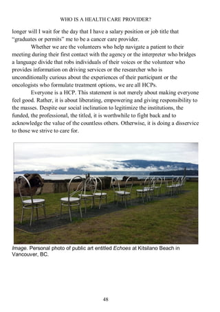 WHO IS A HEALTH CARE PROVIDER?
48
longer will I wait for the day that I have a salary position or job title that
“graduates or permits” me to be a cancer care provider.
Whether we are the volunteers who help navigate a patient to their
meeting during their first contact with the agency or the interpreter who bridges
a language divide that robs individuals of their voices or the volunteer who
provides information on driving services or the researcher who is
unconditionally curious about the experiences of their participant or the
oncologists who formulate treatment options, we are all HCPs.
Everyone is a HCP. This statement is not merely about making everyone
feel good. Rather, it is about liberating, empowering and giving responsibility to
the masses. Despite our social inclination to legitimize the institutions, the
funded, the professional, the titled, it is worthwhile to fight back and to
acknowledge the value of the countless others. Otherwise, it is doing a disservice
to those we strive to care for.
Image. Personal photo of public art entitled Echoes at Kitsilano Beach in
Vancouver, BC.
 