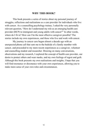 vi
WHY THIS BOOK?
This book presents a series of stories about my personal journey of
struggles, reflections and realizations as a care provider for individuals who live
with cancer. As a counselling psychology trainee, I asked the very personally
relevant question, “How do I understand my role as an emerging health care
provider (HCP) to immigrant and young adults with cancer?” In other words,
where do I fit in? How can I be the most effective caregiver possible? The
stories include my own experiences, and those who live and work with cancer.
My journey in cancer care began almost a decade ago with an
unexpected phone call that sent me to the bedside of a family member with
cancer, and proceeded to my more recent experiences as a caregiver, volunteer
and counselling student and researcher. Drawing on many conversations,
observations and my research, I explored the concept of health care provider, our
desire to protect others and wear masks, and my own feelings of regret and guilt.
Although this book presents my own realizations and insights, I hope that you
will find resonance or dissonance with your own experiences, allowing you to
make more sense of your own roles and circumstances.
 