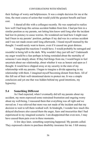 CONVERSATIONS WITH NÍMĀMĀ
56
their feelings of worry and helplessness. It was a simple decision for me at the
time, the most course of action that would yield the greatest benefit and least
cost.
I shared all this with a colleague recently. He was surprised to realize
how well I had keep this serious accident hidden from him. I had put him in a
similar position as my parents, not letting him know until long after the incident
had lost its potency to cause worries. He wondered out loud how I might react
had I been in my parents’ position, perhaps if my dad was in a serious accident
and I was not made aware until long afterwards. I found myself stunned by the
thought. I would surely want to know, even if it caused me great distress.
I imagined the reactions I would have. I would probably be outraged and
resentful in being left in the dark. Why wouldn’t they just tell me? Underneath
my anger would be a fear perhaps in being reminded about the mortality of
someone I care deeply about. If they hid things from me, I would begin to feel
uncertain about our relationship, about whether it was as honest and open as I
thought. It would have chipped away at my security in the state of my
relationship with my parents. I began to imagine a divide appearing in my
relationship with them. I imagined myself becoming distant from them. All of
this fell out of their well-intentioned desire to protect me. It was a simple
conclusion and yet one that was hidden behind my good intentions, my
hypocrisy.
5.4 Something Different
As I had expected, when I eventually did tell my parents about my
accident, my mom expressed some restrained frustration and ongoing worry
about my well-being. I reassured them that everything was all right and we
moved on. I was relieved that more was not made of the incident and that my
decision to wait to tell them worked well. In hindsight, I wonder how much this
delayed disclosure also caused them the anger, fears and insecurities that I had
experienced in my imagined scenario. I am disappointed that even now, I may
have caused them pain even in these moments.
A few days later, something surprising happened. My parents called.
They expressed a desire to purchase disability insurance for me. I felt uneasy.
 