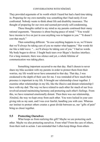 CONVERSATIONS WITH NÍMĀMĀ
57
They provided arguments of its worth which I heard but had a hard time taking
in. Preparing for my own mortality was something that I had rarely if ever
confronted. Nobody wants to think about life and disability insurance. The
thought of preparing for our own end seemed perversely self-condemning.
These thoughts rattled in my mind as my parents continued their many
rational arguments. “Insurance is about buying peace of mind.” “You would
have income to live on just in case anything was to happen to you.” “It doesn’t
cost that much.”
Then something different. “In case anything happens to us, we’ll know
that we’ll always be taking care of you no matter what happens.” Her words hit
me like a tidal wave. “…we’ll always be taking care of you.” I had no words.
My body began to shiver. I fought back tears over Skype’s faceless interface.
For a long moment, there was silence and yet, a whole lifetime of
communication was taking place.
Something important occurred to me that day. Had I chosen to never
share my bike accident with my parents in order to protect them from their
worries, my life would never have amounted to that day. That day, I was
awakened to the depth of their care for me. I was reminded of how much their
presence is important in my life. It brought our relationship closer together. I
examine other relationships in my life, like the illusive and distant relationship I
have with my dad. The way we have related to each other for much of our lives
revolved around maintaining harmony and protecting each other's feelings. From
this, we have remained emotionally distant. Then there was our relationship,
Nímāmā, the way we kept away from each other. You were locked in your care
giving role as my aunt, and I was ever fearful, handling you with care. Whereas
our instinct to protect others creates a great divide between us, our “gifts of pain”
bring us closer together.
5.5 Protecting Ourselves
What keeps us from realizing this gift? Maybe we are protecting each
other. Maybe we also protecting ourselves. From what? From the care of others,
from their rush to action. I am reminded that I often keep things from others
 