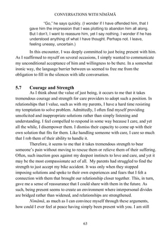 CONVERSATIONS WITH NÍMĀMĀ
63
“Go,” he says quickly. (I wonder if I have offended him, that I
gave him the impression that I was plotting to abandon him all along.
But I don’t, I want to reassure him, yet I say nothing. I wonder if he has
understood anything of what I have thought. Perhaps not. I leave,
feeling uneasy, uncertain.)
In this encounter, I was deeply committed to just being present with him.
As I reaffirmed to myself on several occasions, I simply wanted to communicate
my unconditional acceptance of him and willingness to be there. In a somewhat
ironic way, the language barrier between us seemed to free me from the
obligation to fill in the silences with idle conversation.
5.7 Courage and Strength
As I think about the value of just being, it occurs to me that it takes
tremendous courage and strength for care providers to adopt such a position. In
relationships that I value, such as with my parents, I have a hard time resisting
my temptation to solve problem. Admittedly, I often find myself providing
unsolicited and inappropriate solutions rather than simply listening and
understanding. I feel compelled to respond in some way because I care, and yet
all the while, I disempower them. I dismiss their capacity to come up with their
own solution that fits for them. Like handling someone with care, I care so much
that I rob them of their ability to handle it.
Therefore, it seems to me that it takes tremendous strength to bear
someone’s pain without moving to rescue them or relieve them of their suffering.
Often, such inaction goes against my deepest instincts to love and care, and yet it
may be the most compassionate act of all. My parents had struggled to find the
strength to just accept my bike accident. It was only when they stopped
imposing solutions and spoke to their own experiences and fears that I felt a
connection with them that brought our relationship closer together. This, in turn,
gave me a sense of reassurance that I could share with them in the future. As
such, being present seems to create an environment where interpersonal divides
are bridged rather than widened, and relationships are strengthened.
Nímāmā, as much as I can convince myself through these arguments,
how could I ever feel at peace having simply been present with you. I am still
 