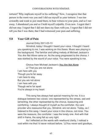 CONVERSATIONS WITH NÍMĀMĀ
65
torturer? Why implicate myself in his suffering? Now, I recognize that that
person in the room was you and I did see myself as your torturer. I was too
cowardly and weak to just stand there, to bear witness to your pain, and so I ran
away. I abandoned you and so I hold myself culpable. Even now. I regret that I
did not stay. I regret that I did not share my fears with you. I regret that I did not
tell you that I was there, that I had witnessed your pain and suffering.
5.8 Your Gift of Pain
Journal Entry 2011-03-13
Nímāmā, today I thought I heard your voice. I thought I heard
you speaking to me. I was working on this thesis. Music was playing in
the background. The familiar and lulling melody of Michael Jackson’s
You Are Not Alone came on. As the song progressed to the chorus, I
was startled by the sound of your voice. You were speaking to me.
Chorus from Michael Jackson’s You Are Not Alone
♪♪ That you are not alone
I am here with you
Though you're far away
I am here to stay
But you are not alone
I am here with you
Though we're far apart
You're always in my heart
This song has always had special meaning for me. It is a
dialogue between two voices: one represented by the verses, sad and
lamenting; the other represented by the chorus, reassuring and
comforting. I always thought of myself as the comforter, the care
provider who reassures that you, Nímāmā, are not alone. Today, as I
listened to this song, I heard your voice in this chorus, not mine. You
were the reassure, the comforter. I was the lonely one. And with that
shift in frame, the song felt so very right.
As I reflected on the words with newfound clarity, I noticed a
void within me that I’d never noticed before. “♪♪You never said goodbye,
 