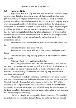 CONVERSATIONS WITH NÍMĀMĀ
68
5.9 Enduring Gifts
Anyone can be a HCP. My time with Nímāmā and as a volunteer helped
me appreciate that often times, the greatest gift I can provide another is my
presence, and my willingness to hear and understand. As much as I expect to
provide some observable relief or concrete solution, my simple company may be
what invites people out from behind their masks and closes the interpersonal
divides that the experience of cancer so often creates. And yet, the greatest gift I
could have provided her was my presence, my courage to stay. I do not think
that she wanted or needed me to take her physical pain away or to resolve the
interpersonal conflicts that had existed in her life. From me, she simply wanted
someone that could accept her unconditionally and not have advice or
expectations for her.
Someone that could sit with her and watch a lousy escapist movie with
her.
Someone that could play cards with her.
Someone that could share with her stories, learning and hopes for the
future.
Someone that could help her stay grounded in this world when she was
losing grip.
At the very least, I provided these gifts to her.
And although anyone can fulfill this role for someone, I have realized
that it takes tremendous courage and strength to be able to bear witness to their
pain. So often our natural response may be to be moved to action, advice or
solution, and despite my good-intentions and care, my help becomes often
misplaced and unwanted.
“Anyone can be a HCP” also means that those who are cared for, may
also provide care themselves. I did not realize this in the time that I shared with
Nímāmā. Instead, I desperately tried to impose myself as the HCP, which
condemned her to a position of illness, weakness and need. It denied her the
opportunity to express her strength, hers self-sufficiency, her deep devotion to
her family, qualities that remained with her even while she had to bear a disease
that was shutting down her body.
I did not need to be her care provider, but she was mine. She provided
the gift of pain, the lesson that through sharing her suffering then and through
 