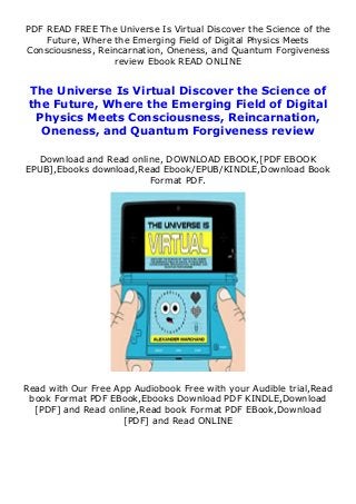 PDF READ FREE The Universe Is Virtual Discover the Science of the
Future, Where the Emerging Field of Digital Physics Meets
Consciousness, Reincarnation, Oneness, and Quantum Forgiveness
review Ebook READ ONLINE
The Universe Is Virtual Discover the Science of
the Future, Where the Emerging Field of Digital
Physics Meets Consciousness, Reincarnation,
Oneness, and Quantum Forgiveness review
Download and Read online, DOWNLOAD EBOOK,[PDF EBOOK
EPUB],Ebooks download,Read Ebook/EPUB/KINDLE,Download Book
Format PDF.
Read with Our Free App Audiobook Free with your Audible trial,Read
book Format PDF EBook,Ebooks Download PDF KINDLE,Download
[PDF] and Read online,Read book Format PDF EBook,Download
[PDF] and Read ONLINE
 