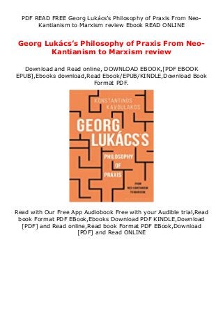 PDF READ FREE Georg Lukács’s Philosophy of Praxis From Neo-
Kantianism to Marxism review Ebook READ ONLINE
Georg Lukács’s Philosophy of Praxis From Neo-
Kantianism to Marxism review
Download and Read online, DOWNLOAD EBOOK,[PDF EBOOK
EPUB],Ebooks download,Read Ebook/EPUB/KINDLE,Download Book
Format PDF.
Read with Our Free App Audiobook Free with your Audible trial,Read
book Format PDF EBook,Ebooks Download PDF KINDLE,Download
[PDF] and Read online,Read book Format PDF EBook,Download
[PDF] and Read ONLINE
 