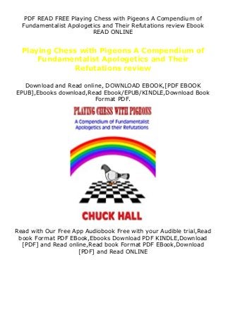 PDF READ FREE Playing Chess with Pigeons A Compendium of
Fundamentalist Apologetics and Their Refutations review Ebook
READ ONLINE
Playing Chess with Pigeons A Compendium of
Fundamentalist Apologetics and Their
Refutations review
Download and Read online, DOWNLOAD EBOOK,[PDF EBOOK
EPUB],Ebooks download,Read Ebook/EPUB/KINDLE,Download Book
Format PDF.
Read with Our Free App Audiobook Free with your Audible trial,Read
book Format PDF EBook,Ebooks Download PDF KINDLE,Download
[PDF] and Read online,Read book Format PDF EBook,Download
[PDF] and Read ONLINE
 