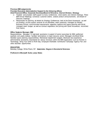 Previous IBM assignments:
Provided Executive Administrative Support to the following offices:
Chief Financial Office, Corporate Secretary/Board of Directors, Internet Division, Strategy
 Traveled and provided staff support to many conferences, client events and internal meetings: Three
IBM Annual Meetings, numerous customer events, several product announcements, and Board of
Directors meetings;
 Responsible for planning all details for Strategy Conferences held at the Doral Arrowwood, as well
as providing on-site support services for all attendees; event previously managed by Harvard
Business School; communicated requirements regarding logistics and space planning with Doral;
managed event budget, as well as contract negotiation and pricing with Doral Arrowwood, reconciled
final invoice;
Office Systems Manager, IBM
Responsibilities: Managed 15 high-level assistants in support of senior executives for IBM; performed
quarterly and yearly reviews; handled terminations in major resource action. Managed site Blood Drive;
Handled space planning responsibilities; Maintained department budgets; Mentored less experience
administrative assistants; Volunteered for various functions within the IBM organization such as Women in
Technology, Bring Your Child to Work Day, Employee Charitable Contribution Campaign Agency Fair, and
other volunteer opportunities.
EDUCATION
Berkeley College, White Plains, NY Associates Degree in Secretarial Sciences
Proficient in Microsoft Suite; Lotus Notes
 