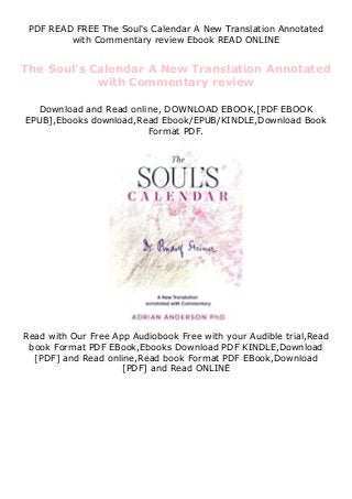 PDF READ FREE The Soul's Calendar A New Translation Annotated
with Commentary review Ebook READ ONLINE
The Soul's Calendar A New Translation Annotated
with Commentary review
Download and Read online, DOWNLOAD EBOOK,[PDF EBOOK
EPUB],Ebooks download,Read Ebook/EPUB/KINDLE,Download Book
Format PDF.
Read with Our Free App Audiobook Free with your Audible trial,Read
book Format PDF EBook,Ebooks Download PDF KINDLE,Download
[PDF] and Read online,Read book Format PDF EBook,Download
[PDF] and Read ONLINE
 