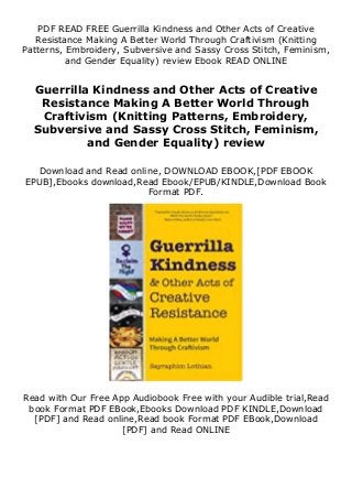 PDF READ FREE Guerrilla Kindness and Other Acts of Creative
Resistance Making A Better World Through Craftivism (Knitting
Patterns, Embroidery, Subversive and Sassy Cross Stitch, Feminism,
and Gender Equality) review Ebook READ ONLINE
Guerrilla Kindness and Other Acts of Creative
Resistance Making A Better World Through
Craftivism (Knitting Patterns, Embroidery,
Subversive and Sassy Cross Stitch, Feminism,
and Gender Equality) review
Download and Read online, DOWNLOAD EBOOK,[PDF EBOOK
EPUB],Ebooks download,Read Ebook/EPUB/KINDLE,Download Book
Format PDF.
Read with Our Free App Audiobook Free with your Audible trial,Read
book Format PDF EBook,Ebooks Download PDF KINDLE,Download
[PDF] and Read online,Read book Format PDF EBook,Download
[PDF] and Read ONLINE
 