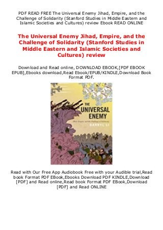 PDF READ FREE The Universal Enemy Jihad, Empire, and the
Challenge of Solidarity (Stanford Studies in Middle Eastern and
Islamic Societies and Cultures) review Ebook READ ONLINE
The Universal Enemy Jihad, Empire, and the
Challenge of Solidarity (Stanford Studies in
Middle Eastern and Islamic Societies and
Cultures) review
Download and Read online, DOWNLOAD EBOOK,[PDF EBOOK
EPUB],Ebooks download,Read Ebook/EPUB/KINDLE,Download Book
Format PDF.
Read with Our Free App Audiobook Free with your Audible trial,Read
book Format PDF EBook,Ebooks Download PDF KINDLE,Download
[PDF] and Read online,Read book Format PDF EBook,Download
[PDF] and Read ONLINE
 