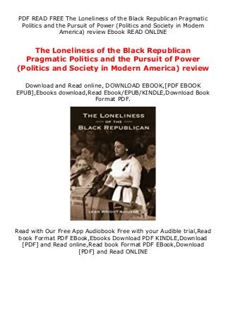 PDF READ FREE The Loneliness of the Black Republican Pragmatic
Politics and the Pursuit of Power (Politics and Society in Modern
America) review Ebook READ ONLINE
The Loneliness of the Black Republican
Pragmatic Politics and the Pursuit of Power
(Politics and Society in Modern America) review
Download and Read online, DOWNLOAD EBOOK,[PDF EBOOK
EPUB],Ebooks download,Read Ebook/EPUB/KINDLE,Download Book
Format PDF.
Read with Our Free App Audiobook Free with your Audible trial,Read
book Format PDF EBook,Ebooks Download PDF KINDLE,Download
[PDF] and Read online,Read book Format PDF EBook,Download
[PDF] and Read ONLINE
 
