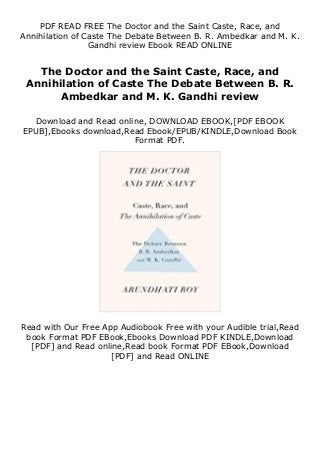 PDF READ FREE The Doctor and the Saint Caste, Race, and
Annihilation of Caste The Debate Between B. R. Ambedkar and M. K.
Gandhi review Ebook READ ONLINE
The Doctor and the Saint Caste, Race, and
Annihilation of Caste The Debate Between B. R.
Ambedkar and M. K. Gandhi review
Download and Read online, DOWNLOAD EBOOK,[PDF EBOOK
EPUB],Ebooks download,Read Ebook/EPUB/KINDLE,Download Book
Format PDF.
Read with Our Free App Audiobook Free with your Audible trial,Read
book Format PDF EBook,Ebooks Download PDF KINDLE,Download
[PDF] and Read online,Read book Format PDF EBook,Download
[PDF] and Read ONLINE
 