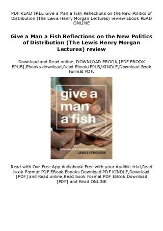 PDF READ FREE Give a Man a Fish Reflections on the New Politics of
Distribution (The Lewis Henry Morgan Lectures) review Ebook READ
ONLINE
Give a Man a Fish Reflections on the New Politics
of Distribution (The Lewis Henry Morgan
Lectures) review
Download and Read online, DOWNLOAD EBOOK,[PDF EBOOK
EPUB],Ebooks download,Read Ebook/EPUB/KINDLE,Download Book
Format PDF.
Read with Our Free App Audiobook Free with your Audible trial,Read
book Format PDF EBook,Ebooks Download PDF KINDLE,Download
[PDF] and Read online,Read book Format PDF EBook,Download
[PDF] and Read ONLINE
 