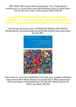 PDF READ FREE Social Work Experience, The A Case-Based
Introduction to Social Work and Social Welfare (Merrill Social Work
and Human Services) review Ebook READ ONLINE
Social Work Experience, The A Case-Based
Introduction to Social Work and Social Welfare
(Merrill Social Work and Human Services) review
Download and Read online, DOWNLOAD EBOOK,[PDF EBOOK
EPUB],Ebooks download,Read Ebook/EPUB/KINDLE,Download Book
Format PDF.
Read with Our Free App Audiobook Free with your Audible trial,Read
book Format PDF EBook,Ebooks Download PDF KINDLE,Download
[PDF] and Read online,Read book Format PDF EBook,Download
[PDF] and Read ONLINE
 