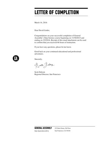 LETTER OF COMPLETION
March 16, 2016
Dear David Linder,
Congratulations on your successful completion of General
Assembly’s Data Science course beginning on 11/30/2015 and
ending on 3/2/2016. Receipt of this email attachment can be used
to confirm that you received 66 hours of instruction.
If you have any questions, please let me know.
Good luck on your continued educational and professional
adventures.
Sincerely,
Scott Zaloom
Regional Director, San Francisco
GENERAL ASSEMBLY
https://generalassemb.ly
225 Bush Street, 5th Floor
San Francisco, CA 94104
 