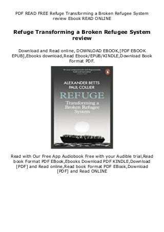 PDF READ FREE Refuge Transforming a Broken Refugee System
review Ebook READ ONLINE
Refuge Transforming a Broken Refugee System
review
Download and Read online, DOWNLOAD EBOOK,[PDF EBOOK
EPUB],Ebooks download,Read Ebook/EPUB/KINDLE,Download Book
Format PDF.
Read with Our Free App Audiobook Free with your Audible trial,Read
book Format PDF EBook,Ebooks Download PDF KINDLE,Download
[PDF] and Read online,Read book Format PDF EBook,Download
[PDF] and Read ONLINE
 