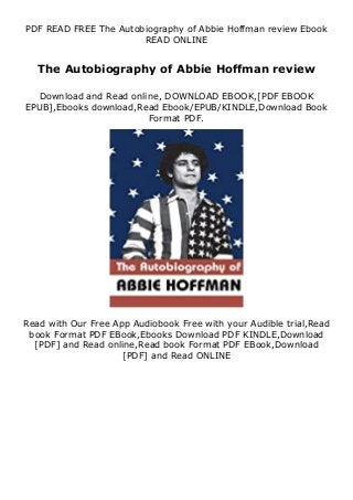 PDF READ FREE The Autobiography of Abbie Hoffman review Ebook
READ ONLINE
The Autobiography of Abbie Hoffman review
Download and Read online, DOWNLOAD EBOOK,[PDF EBOOK
EPUB],Ebooks download,Read Ebook/EPUB/KINDLE,Download Book
Format PDF.
Read with Our Free App Audiobook Free with your Audible trial,Read
book Format PDF EBook,Ebooks Download PDF KINDLE,Download
[PDF] and Read online,Read book Format PDF EBook,Download
[PDF] and Read ONLINE
 
