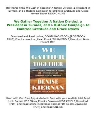 PDF READ FREE We Gather Together A Nation Divided, a President in
Turmoil, and a Historic Campaign to Embrace Gratitude and Grace
review Ebook READ ONLINE
We Gather Together A Nation Divided, a
President in Turmoil, and a Historic Campaign to
Embrace Gratitude and Grace review
Download and Read online, DOWNLOAD EBOOK,[PDF EBOOK
EPUB],Ebooks download,Read Ebook/EPUB/KINDLE,Download Book
Format PDF.
Read with Our Free App Audiobook Free with your Audible trial,Read
book Format PDF EBook,Ebooks Download PDF KINDLE,Download
[PDF] and Read online,Read book Format PDF EBook,Download
[PDF] and Read ONLINE
 