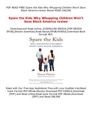 PDF READ FREE Spare the Kids Why Whupping Children Won't Save
Black America review Ebook READ ONLINE
Spare the Kids Why Whupping Children Won't
Save Black America review
Download and Read online, DOWNLOAD EBOOK,[PDF EBOOK
EPUB],Ebooks download,Read Ebook/EPUB/KINDLE,Download Book
Format PDF.
Read with Our Free App Audiobook Free with your Audible trial,Read
book Format PDF EBook,Ebooks Download PDF KINDLE,Download
[PDF] and Read online,Read book Format PDF EBook,Download
[PDF] and Read ONLINE
 