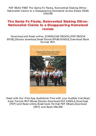 PDF READ FREE The Santa Fe Fiesta, Reinvented Staking Ethno-
Nationalist Claims to a Disappearing Homeland review Ebook READ
ONLINE
The Santa Fe Fiesta, Reinvented Staking Ethno-
Nationalist Claims to a Disappearing Homeland
review
Download and Read online, DOWNLOAD EBOOK,[PDF EBOOK
EPUB],Ebooks download,Read Ebook/EPUB/KINDLE,Download Book
Format PDF.
Read with Our Free App Audiobook Free with your Audible trial,Read
book Format PDF EBook,Ebooks Download PDF KINDLE,Download
[PDF] and Read online,Read book Format PDF EBook,Download
[PDF] and Read ONLINE
 