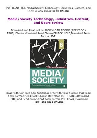 PDF READ FREE Media/Society Technology, Industries, Content, and
Users review Ebook READ ONLINE
Media/Society Technology, Industries, Content,
and Users review
Download and Read online, DOWNLOAD EBOOK,[PDF EBOOK
EPUB],Ebooks download,Read Ebook/EPUB/KINDLE,Download Book
Format PDF.
Read with Our Free App Audiobook Free with your Audible trial,Read
book Format PDF EBook,Ebooks Download PDF KINDLE,Download
[PDF] and Read online,Read book Format PDF EBook,Download
[PDF] and Read ONLINE
 