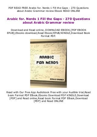 PDF READ FREE Arabic for. Nerds 1 Fill the Gaps - 270 Questions
about Arabic Grammar review Ebook READ ONLINE
Arabic for. Nerds 1 Fill the Gaps - 270 Questions
about Arabic Grammar review
Download and Read online, DOWNLOAD EBOOK,[PDF EBOOK
EPUB],Ebooks download,Read Ebook/EPUB/KINDLE,Download Book
Format PDF.
Read with Our Free App Audiobook Free with your Audible trial,Read
book Format PDF EBook,Ebooks Download PDF KINDLE,Download
[PDF] and Read online,Read book Format PDF EBook,Download
[PDF] and Read ONLINE
 