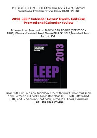 PDF READ FREE 2013 LEEP Calendar Lewis' Event, Editorial
Promotional Calendar review Ebook READ ONLINE
2013 LEEP Calendar Lewis' Event, Editorial
Promotional Calendar review
Download and Read online, DOWNLOAD EBOOK,[PDF EBOOK
EPUB],Ebooks download,Read Ebook/EPUB/KINDLE,Download Book
Format PDF.
Read with Our Free App Audiobook Free with your Audible trial,Read
book Format PDF EBook,Ebooks Download PDF KINDLE,Download
[PDF] and Read online,Read book Format PDF EBook,Download
[PDF] and Read ONLINE
 