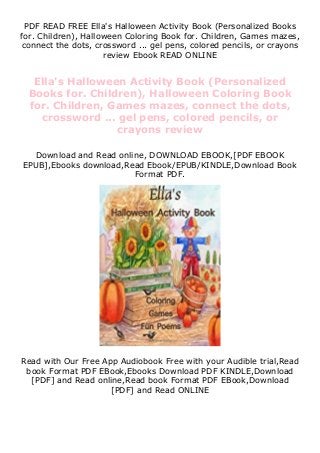 PDF READ FREE Ella's Halloween Activity Book (Personalized Books
for. Children), Halloween Coloring Book for. Children, Games mazes,
connect the dots, crossword ... gel pens, colored pencils, or crayons
review Ebook READ ONLINE
Ella's Halloween Activity Book (Personalized
Books for. Children), Halloween Coloring Book
for. Children, Games mazes, connect the dots,
crossword ... gel pens, colored pencils, or
crayons review
Download and Read online, DOWNLOAD EBOOK,[PDF EBOOK
EPUB],Ebooks download,Read Ebook/EPUB/KINDLE,Download Book
Format PDF.
Read with Our Free App Audiobook Free with your Audible trial,Read
book Format PDF EBook,Ebooks Download PDF KINDLE,Download
[PDF] and Read online,Read book Format PDF EBook,Download
[PDF] and Read ONLINE
 