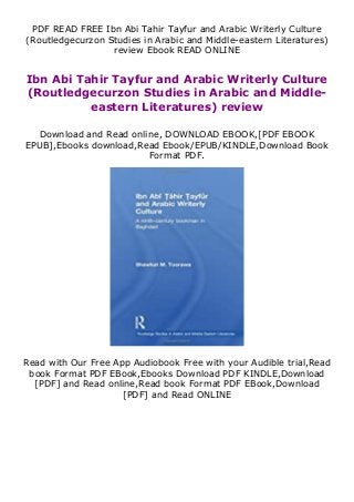 PDF READ FREE Ibn Abi Tahir Tayfur and Arabic Writerly Culture
(Routledgecurzon Studies in Arabic and Middle-eastern Literatures)
review Ebook READ ONLINE
Ibn Abi Tahir Tayfur and Arabic Writerly Culture
(Routledgecurzon Studies in Arabic and Middle-
eastern Literatures) review
Download and Read online, DOWNLOAD EBOOK,[PDF EBOOK
EPUB],Ebooks download,Read Ebook/EPUB/KINDLE,Download Book
Format PDF.
Read with Our Free App Audiobook Free with your Audible trial,Read
book Format PDF EBook,Ebooks Download PDF KINDLE,Download
[PDF] and Read online,Read book Format PDF EBook,Download
[PDF] and Read ONLINE
 