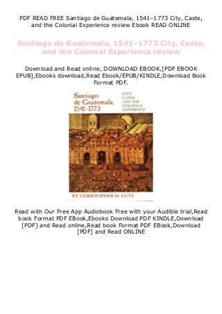 PDF READ FREE Santiago de Guatemala, 1541–1773 City, Caste,
and the Colonial Experience review Ebook READ ONLINE
Santiago de Guatemala, 1541–1773 City, Caste,
and the Colonial Experience review
Download and Read online, DOWNLOAD EBOOK,[PDF EBOOK
EPUB],Ebooks download,Read Ebook/EPUB/KINDLE,Download Book
Format PDF.
Read with Our Free App Audiobook Free with your Audible trial,Read
book Format PDF EBook,Ebooks Download PDF KINDLE,Download
[PDF] and Read online,Read book Format PDF EBook,Download
[PDF] and Read ONLINE
 