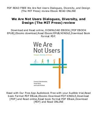 PDF READ FREE We Are Not Users Dialogues, Diversity, and Design
(The MIT Press) review Ebook READ ONLINE
We Are Not Users Dialogues, Diversity, and
Design (The MIT Press) review
Download and Read online, DOWNLOAD EBOOK,[PDF EBOOK
EPUB],Ebooks download,Read Ebook/EPUB/KINDLE,Download Book
Format PDF.
Read with Our Free App Audiobook Free with your Audible trial,Read
book Format PDF EBook,Ebooks Download PDF KINDLE,Download
[PDF] and Read online,Read book Format PDF EBook,Download
[PDF] and Read ONLINE
 