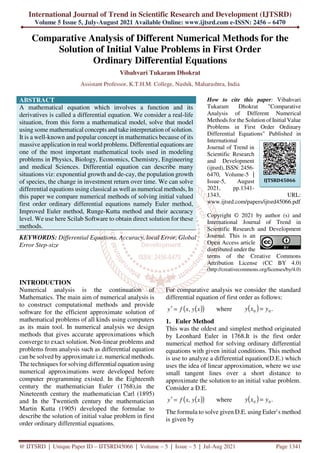 International Journal of Trend in Scientific Research and Development (IJTSRD)
Volume 5 Issue 5, July-August 2021 Available Online: www.ijtsrd.com e-ISSN: 2456 – 6470
@ IJTSRD | Unique Paper ID – IJTSRD45066 | Volume – 5 | Issue – 5 | Jul-Aug 2021 Page 1341
Comparative Analysis of Different Numerical Methods for the
Solution of Initial Value Problems in First Order
Ordinary Differential Equations
Vibahvari Tukaram Dhokrat
Assistant Professor, K.T.H.M. College, Nashik, Maharashtra, India
ABSTRACT
A mathematical equation which involves a function and its
derivatives is called a differential equation. We consider a real-life
situation, from this form a mathematical model, solve that model
using some mathematical concepts and take interpretation of solution.
It is a well-known and popular concept in mathematics because of its
massive application in real world problems. Differential equations are
one of the most important mathematical tools used in modeling
problems in Physics, Biology, Economics, Chemistry, Engineering
and medical Sciences. Differential equation can describe many
situations viz: exponential growth and de-cay, the population growth
of species, the change in investment return over time. We can solve
differential equations using classical as well as numerical methods, In
this paper we compare numerical methods of solving initial valued
first order ordinary differential equations namely Euler method,
Improved Euler method, Runge-Kutta method and their accuracy
level. We use here Scilab Software to obtain direct solution for these
methods.
KEYWORDS: Differential Equations, Accuracy, local Error, Global
Error Step-size
How to cite this paper: Vibahvari
Tukaram Dhokrat "Comparative
Analysis of Different Numerical
Methods for the Solution of Initial Value
Problems in First Order Ordinary
Differential Equations" Published in
International
Journal of Trend in
Scientific Research
and Development
(ijtsrd), ISSN: 2456-
6470, Volume-5 |
Issue-5, August
2021, pp.1341-
1343, URL:
www.ijtsrd.com/papers/ijtsrd45066.pdf
Copyright © 2021 by author (s) and
International Journal of Trend in
Scientific Research and Development
Journal. This is an
Open Access article
distributed under the
terms of the Creative Commons
Attribution License (CC BY 4.0)
(http://creativecommons.org/licenses/by/4.0)
INTRODUCTION
Numerical analysis is the continuation of
Mathematics. The main aim of numerical analysis is
to construct computational methods and provide
software for the efficient approximate solution of
mathematical problems of all kinds using computers
as its main tool. In numerical analysis we design
methods that gives accurate approximations which
converge to exact solution. Non-linear problems and
problems from analysis such as differential equation
can be solved by approximate i.e. numerical methods.
The techniques for solving differential equation using
numerical approximations were developed before
computer programming existed. In the Eighteenth
century the mathematician Euler (1768),in the
Nineteenth century the mathematician Carl (1895)
and In the Twentieth century the mathematician
Martin Kutta (1905) developed the formulae to
describe the solution of initial value problem in first
order ordinary differential equations.
For comparative analysis we consider the standard
differential equation of first order as follows:
( )
( )
x
y
x
f
y ,
=
′ where ( ) .
0
0 y
x
y =
1. Euler Method
This was the oldest and simplest method originated
by Leonhard Euler in 1768.It is the first order
numerical method for solving ordinary differential
equations with given initial conditions. This method
is use to analyze a differential equation(D.E.) which
uses the idea of linear approximation, where we use
small tangent lines over a short distance to
approximate the solution to an initial value problem.
Consider a D.E.
( )
( )
x
y
x
f
y ,
=
′ where ( ) .
0
0 y
x
y =
The formula to solve given D.E. using Euler’s method
is given by
IJTSRD45066
 