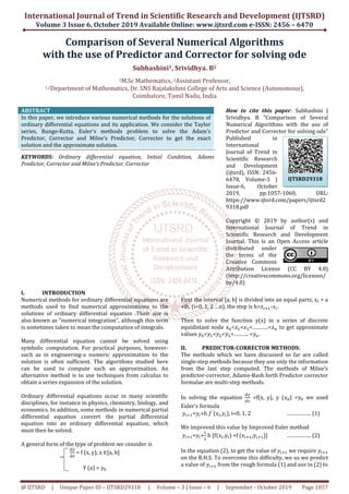 International Journal of Trend in Scientific Research and Development (IJTSRD)
Volume 3 Issue 6, October 2019
@ IJTSRD | Unique Paper ID – IJTSRD293
Comparison
with the use of Predictor
1M.Sc Mathematics,
1,2Department of Mathematics,
ABSTRACT
In this paper, we introduce various numerical methods for the solutions of
ordinary differential equations and its application. We consider the Taylor
series, Runge-Kutta, Euler’s methods problem to solve the Adam’s
Predictor, Corrector and Milne’s Predictor, Corrector to get the exact
solution and the approximate solution.
KEYWORDS: Ordinary differential equation, Initial Condition, Adams
Predictor, Corrector and Milne’s Predictor, Corrector
I. INTRODUCTION
Numerical methods for ordinary differential equations are
methods used to find numerical approximations to the
solutions of ordinary differential equation .Their use is
also known as ”numerical integration”, although this term
is sometimes taken to mean the computation of integrals.
Many differential equation cannot be solved using
symbolic computation. For practical purposes, however
such as in engineering-a numeric approximation to the
solution is often sufficient. The algorithms studied here
can be used to compute such an approximation. An
alternative method is to use techniques from calculus to
obtain a series expansion of the solution.
Ordinary differential equations occur in many scientific
disciplines, for instance in physics, chemistry, biology,
economics. In addition, some methods in numerical partial
differential equation convert the partial differential
equation into an ordinary differential equation, which
must then be solved.
A general form of the type of problem we consider is
ௗ௬
ௗ௫
= f (x, y), x ∈[a, b]
Y (a) = ‫ݕ‬଴
International Journal of Trend in Scientific Research and Development (IJTSRD)
2019 Available Online: www.ijtsrd.com e
29318 | Volume – 3 | Issue – 6 | September
Comparison of Several Numerical Algorithms
f Predictor and Corrector for solving
Subhashini1, Srividhya. B2
M.Sc Mathematics, 2Assistant Professor,
Mathematics, Dr. SNS Rajalakshmi College of Arts and Science
Coimbatore, Tamil Nadu, India
In this paper, we introduce various numerical methods for the solutions of
ordinary differential equations and its application. We consider the Taylor
methods problem to solve the Adam’s
Predictor, Corrector and Milne’s Predictor, Corrector to get the exact
Ordinary differential equation, Initial Condition, Adams
Predictor, Corrector
How to cite this paper
Srividhya. B "Comparison of Several
Numerical Algorithms with the use of
Predictor and Corrector for solving ode"
Published in
International
Journal of Trend in
Scientific Research
and Development
(ijtsrd), ISSN: 2456
6470, Volume
Issue-6,
2019, pp.1057
https://www.ijtsrd.com/papers/ijtsrd2
9318.pdf
Copyright © 2019 by author(s) and
International Journal of Trend in
Scientific Research and Development
Journal. This is an Open Access article
distributed under
the terms of the
Creative Commons
Attribution License (CC BY 4.0)
(http://creativecommons.org/licenses/
by/4.0)
Numerical methods for ordinary differential equations are
methods used to find numerical approximations to the
solutions of ordinary differential equation .Their use is
also known as ”numerical integration”, although this term
e computation of integrals.
Many differential equation cannot be solved using
symbolic computation. For practical purposes, however-
a numeric approximation to the
solution is often sufficient. The algorithms studied here
d to compute such an approximation. An
alternative method is to use techniques from calculus to
Ordinary differential equations occur in many scientific
disciplines, for instance in physics, chemistry, biology, and
economics. In addition, some methods in numerical partial
differential equation convert the partial differential
equation into an ordinary differential equation, which
A general form of the type of problem we consider is
First the interval [a, b] is divided into an equal parts,
+ih, (i=0, 1, 2 …n), the step is h=
Then to solve the function y(x) in a series of discrete
equidistant node ‫ݔ‬଴<‫ݔ‬ଵ<‫ݔ‬ଷ<………..<
values ‫ݕ‬଴<‫ݕ‬ଵ<‫ݕ‬ଶ<‫ݕ‬ଷ<………. <
II. PREDICTOR-CORRECTOR METHODS:
The methods which we have discussed so far are called
single-step methods because they use only the information
from the last step computed. The methods of Milne’s
predictor-corrector, Adams-Bash forth Predictor corrector
formulae are multi-step methods.
In solving the equation
ௗ௬
ௗ௫
Euler’s formula
	‫ݕ‬௜ାଵ=‫ݕ‬௜+h ݂′
(‫ݔ‬௜,‫ݕ‬௜), i=0, 1, 2
We improved this value by Improved
	‫ݕ‬௜ାଵ=‫ݕ‬௜+
ଵ
ଶ
h [fሺ‫ݔ‬௜,‫ݕ‬௜) +f (‫ݔ‬௜ାଵ,
In the equation (2), to get the value of
on the R.H.S. To overcome this difficulty, we us we predict
a value of ‫ݕ‬௜ାଵ from the rough formula (1) and use in (2) to
International Journal of Trend in Scientific Research and Development (IJTSRD)
e-ISSN: 2456 – 6470
6 | September - October 2019 Page 1057
of Several Numerical Algorithms
or solving ode
nd Science (Autonomous),
How to cite this paper: Subhashini |
Srividhya. B "Comparison of Several
Numerical Algorithms with the use of
Predictor and Corrector for solving ode"
Published in
International
Journal of Trend in
Scientific Research
and Development
(ijtsrd), ISSN: 2456-
6470, Volume-3 |
October
2019, pp.1057-1060, URL:
https://www.ijtsrd.com/papers/ijtsrd2
Copyright © 2019 by author(s) and
International Journal of Trend in
ntific Research and Development
Journal. This is an Open Access article
distributed under
the terms of the
Creative Commons
Attribution License (CC BY 4.0)
http://creativecommons.org/licenses/
First the interval [a, b] is divided into an equal parts, ‫ݔ‬௜ = a
+ih, (i=0, 1, 2 …n), the step is h=‫ݔ‬௜ାଵ-‫ݔ‬௜.
Then to solve the function y(x) in a series of discrete
<………..<‫ݔ‬௡ to get approximate
<………. <‫ݕ‬௡.
CORRECTOR METHODS:
The methods which we have discussed so far are called
step methods because they use only the information
from the last step computed. The methods of Milne’s
Bash forth Predictor corrector
step methods.
=f(x, y), y (‫ݔ‬଴) =‫ݕ‬଴ we used
…………….. (1)
We improved this value by Improved Euler method
,‫ݕ‬௜ାଵ)] …………….. (2)
In the equation (2), to get the value of ‫ݕ‬௜ାଵ we require ‫ݕ‬௜ାଵ
To overcome this difficulty, we us we predict
from the rough formula (1) and use in (2) to
IJTSRD29318
 