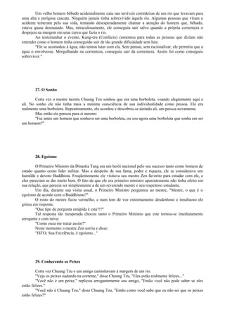 Um velho homem bêbado acidentalmente caiu nas terríveis corredeiras de um rio que levavam para
uma alta e perigosa cascata. Ninguém jamais tinha sobrevivido àquele rio. Algumas pessoas que viram o
acidente temeram pela sua vida, tentando desesperadamente chamar a atenção do homem que, bêbado,
estava quase desmaiado. Mas, miraculosamente, ele conseguiu sair salvo quando a própria correnteza o
despejou na margem em uma curva que fazia o rio.
Ao testemunhar o evento, Kung-tzu (Confúcio) comentou para todas as pessoas que diziam não
entender como o homem tinha conseguido sair de tão grande dificuldade sem luta:
"Ele se acomodou à água, não tentou lutar com ela. Sem pensar, sem racionalizar, ele permitiu que a
água o envolvesse. Mergulhando na correnteza, conseguiu sair da correnteza. Assim foi como conseguiu
sobreviver."
27. O Sonho
Certa vez o mestre taoísta Chuang Tzu sonhou que era uma borboleta, voando alegremente aqui e
ali. No sonho ele não tinha mais a mínima consciência de sua individualidade como pessoa. Ele era
realmente uma borboleta. Repentinamente, ele acordou e descobriu-se deitado ali, um pessoa novamente.
Mas então ele pensou para si mesmo:
"Fui antes um homem que sonhava ser uma borboleta, ou sou agora uma borboleta que sonha em ser
um homem?"
28. Egoísmo
O Primeiro Ministro da Dinastia Tang era um herói nacional pelo seu sucesso tanto como homem de
estado quanto como líder militar. Mas a despeito de sua fama, poder e riqueza, ele se considerava um
humilde e devoto Buddhista. Freqüentemente ele visitava seu mestre Zen favorito para estudar com ele, e
eles pareciam se dar muito bem. O fato de que ele era primeiro ministro aparentemente não tinha efeito em
sua relação, que parecia ser simplesmente a de um reverendo mestre e seu respeitoso estudante.
Um dia, durante sua visita usual, o Primeiro Ministro perguntou ao mestre, "Mestre, o que é o
egoísmo de acordo com o Buddhismo?"
O rosto do mestre ficou vermelho, e num tom de voz extremamente desdenhoso e insultuoso ele
gritou em resposta:
"Que tipo de pergunta estúpida é esta?!?"
Tal resposta tão inesperada chocou tanto o Primeiro Ministro que este tornou-se imediatamente
arrogante e com raiva:
"Como ousa me tratar assim?"
Neste momento o mestre Zen sorriu e disse:
"ISTO, Sua Excelência, é egoísmo..."
29. Conhecendo os Peixes
Certa vez Chuang Tzu e um amigo caminhavam à margem de um rio.
"Veja os peixes nadando na corrente," disse Chuang Tzu, "Eles estão realmente felizes..."
"Você não é um peixe," replicou arrogantemente seu amigo, "Então você não pode saber se eles
estão felizes."
"Você não é Chuang Tzu," disse Chuang Tzu, "Então como você sabe que eu não sei que os peixes
estão felizes?"
 